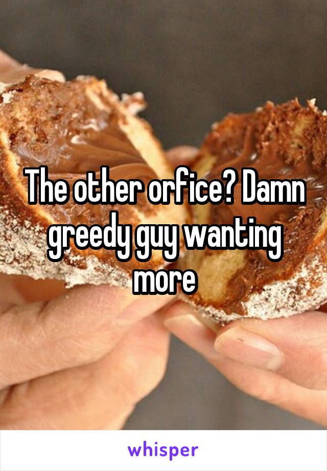 The other orfice? Damn greedy guy wanting more