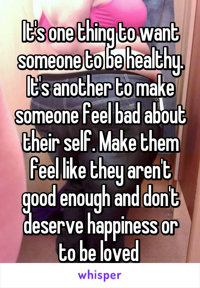 It's one thing to want someone to be healthy. It's another to make someone feel bad about their self. Make them feel like they aren't good enough and don't deserve happiness or to be loved 