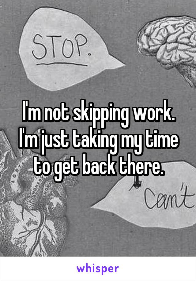 I'm not skipping work. I'm just taking my time to get back there.