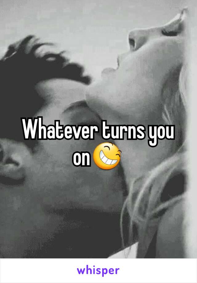 Whatever turns you on😆