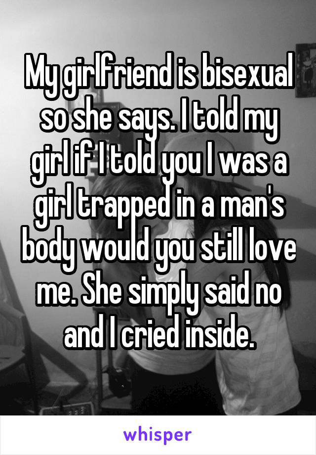 My girlfriend is bisexual so she says. I told my girl if I told you I was a girl trapped in a man's body would you still love me. She simply said no and I cried inside.
