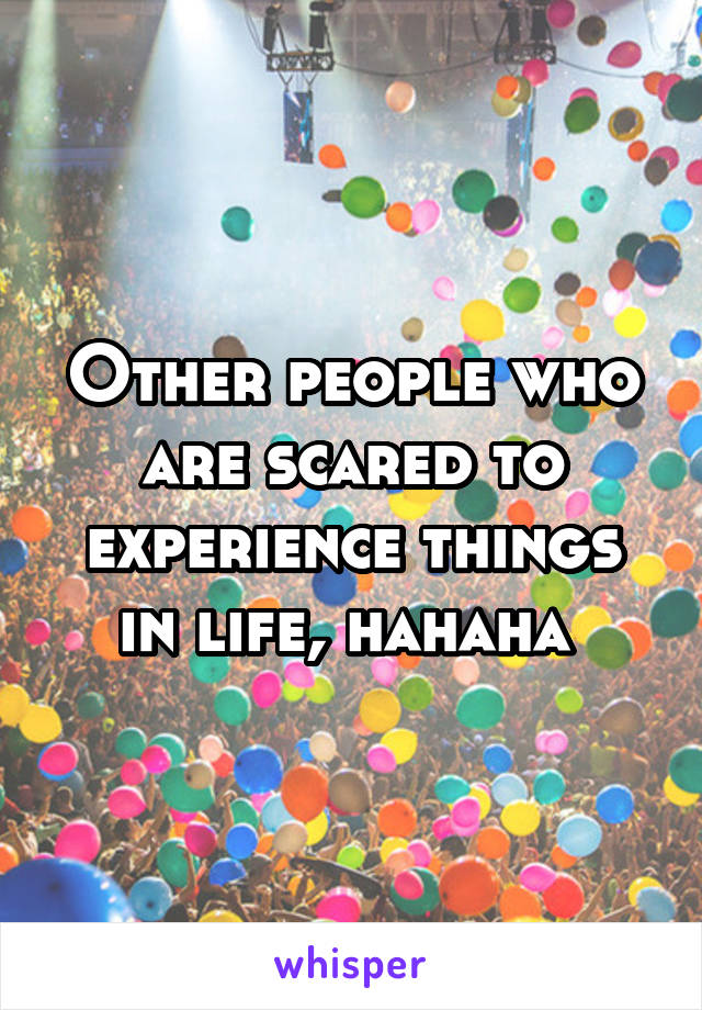 Other people who are scared to experience things in life, hahaha 
