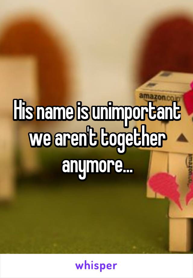 His name is unimportant we aren't together anymore...