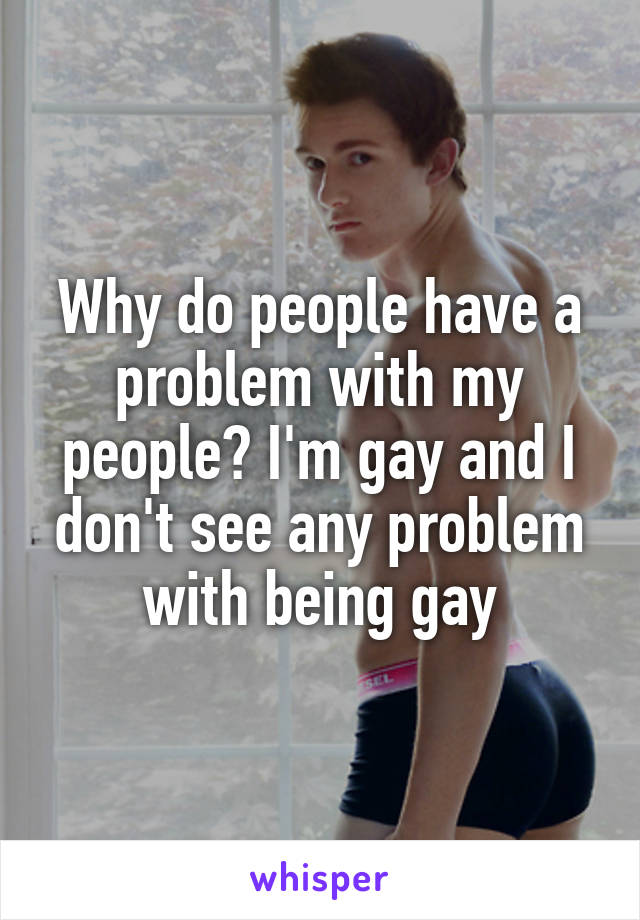 Why do people have a problem with my people? I'm gay and I don't see any problem with being gay