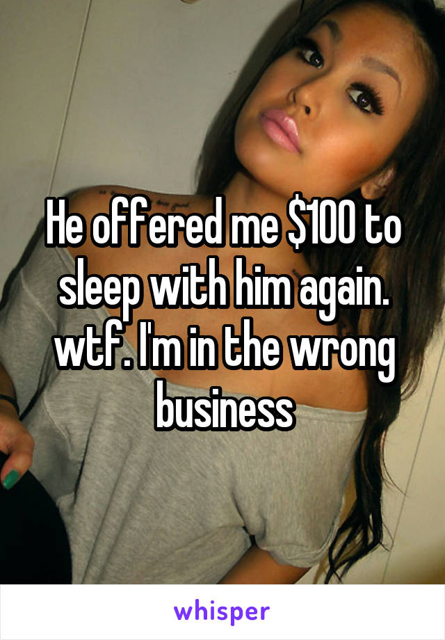 He offered me $100 to sleep with him again. wtf. I'm in the wrong business