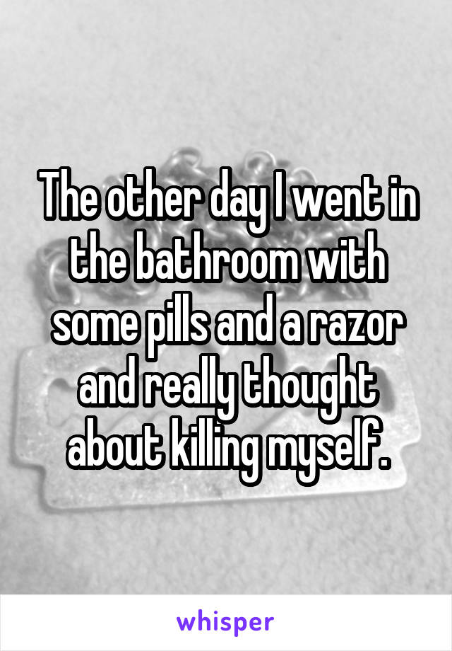 The other day I went in the bathroom with some pills and a razor and really thought about killing myself.