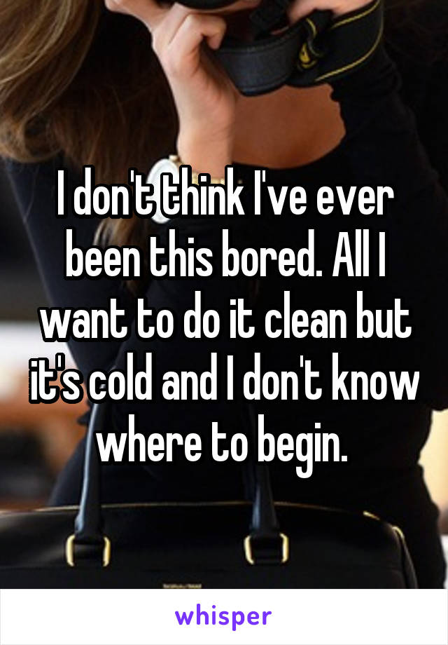 I don't think I've ever been this bored. All I want to do it clean but it's cold and I don't know where to begin. 