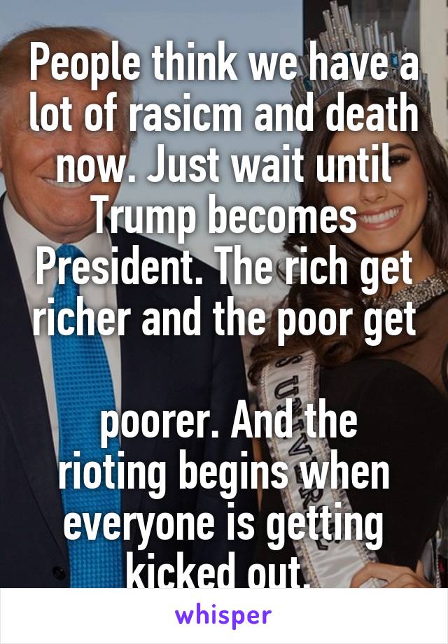 People think we have a lot of rasicm and death now. Just wait until Trump becomes President. The rich get richer and the poor get 
 poorer. And the rioting begins when everyone is getting kicked out. 