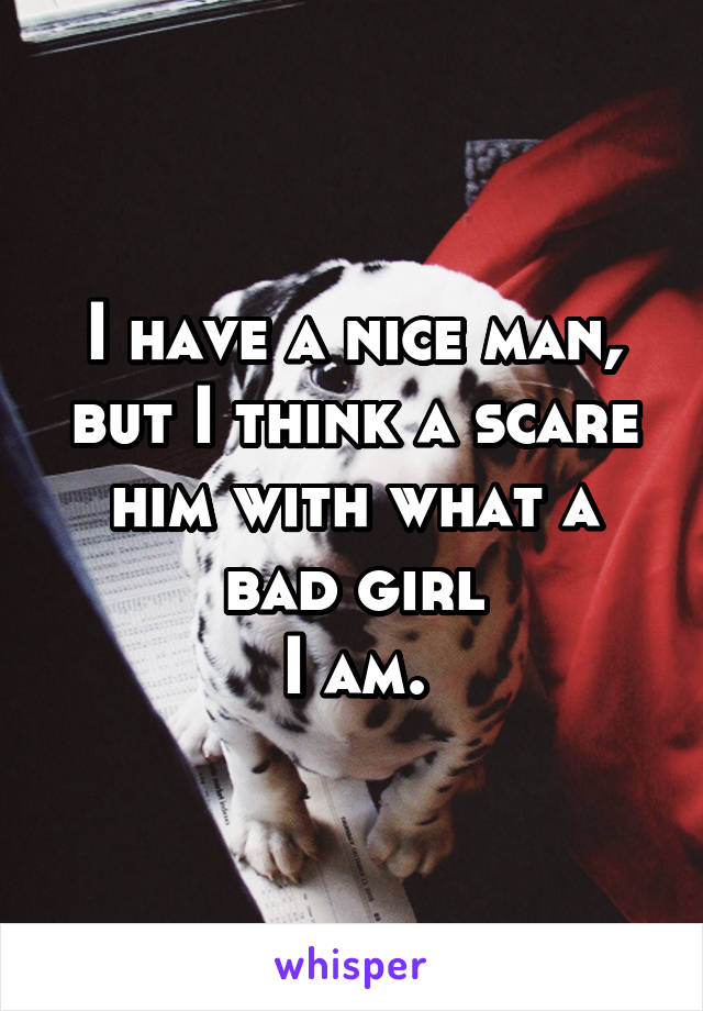 I have a nice man, but I think a scare him with what a bad girl
I am.