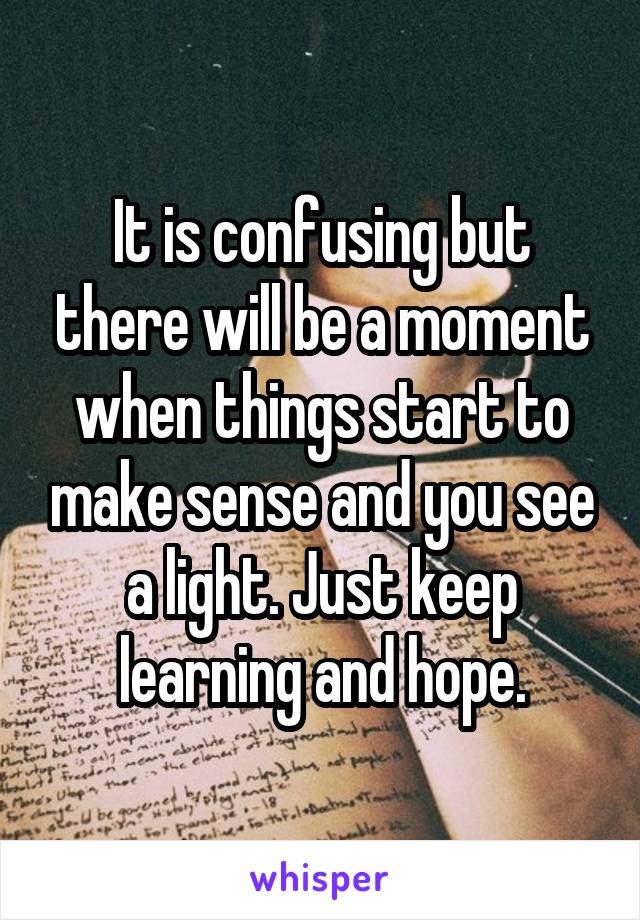 It is confusing but there will be a moment when things start to make sense and you see a light. Just keep learning and hope.
