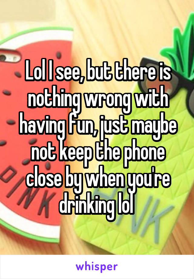 Lol I see, but there is nothing wrong with having fun, just maybe not keep the phone close by when you're drinking lol 