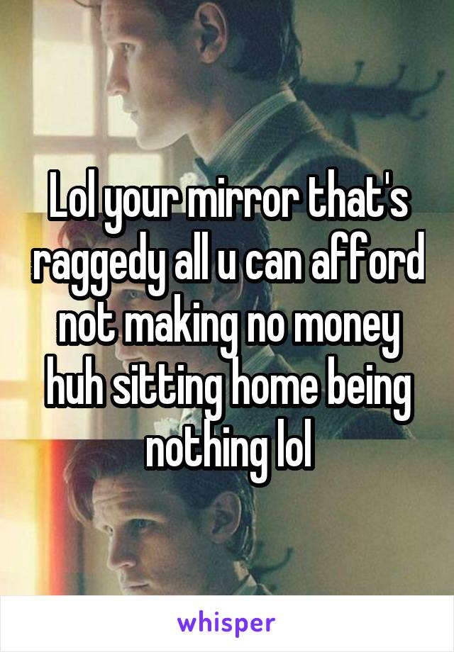 Lol your mirror that's raggedy all u can afford not making no money huh sitting home being nothing lol