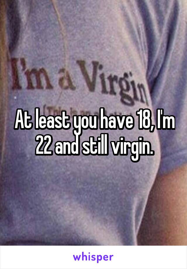 At least you have 18, I'm 22 and still virgin.