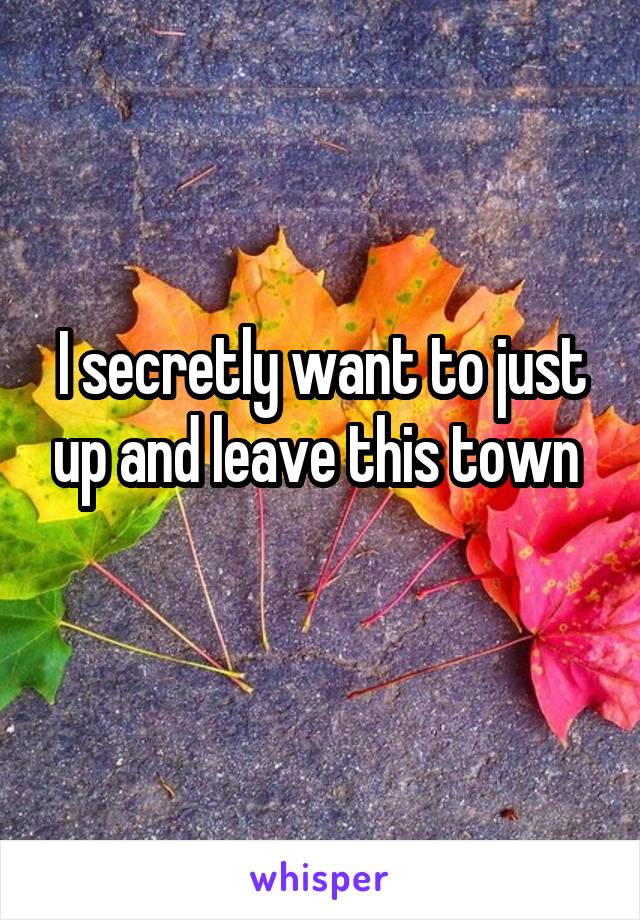 I secretly want to just up and leave this town 
