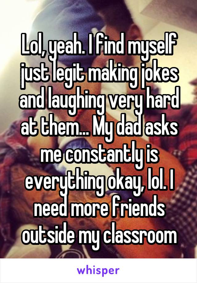 Lol, yeah. I find myself just legit making jokes and laughing very hard at them... My dad asks me constantly is everything okay, lol. I need more friends outside my classroom