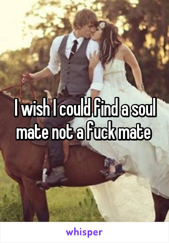 I wish I could find a soul mate not a fuck mate 