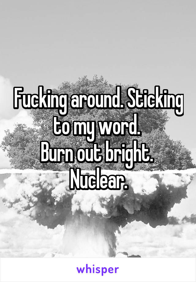 Fucking around. Sticking to my word. 
Burn out bright. 
Nuclear.