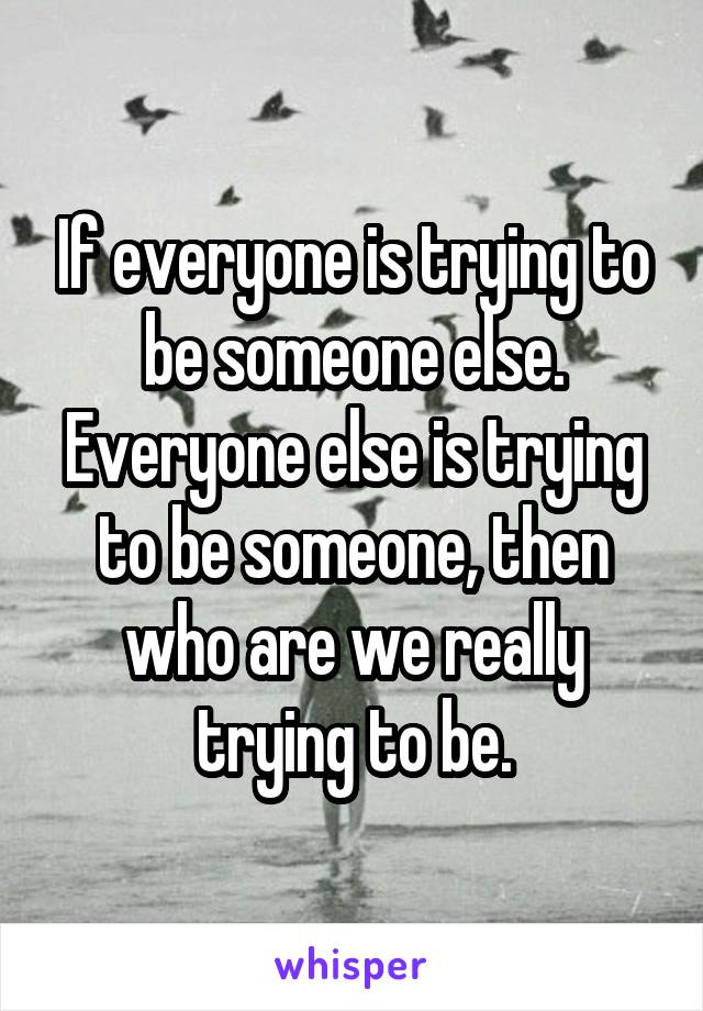 If everyone is trying to be someone else. Everyone else is trying to be someone, then who are we really trying to be.