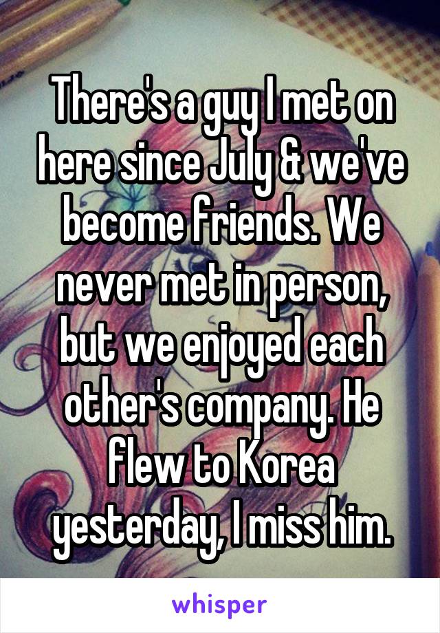 There's a guy I met on here since July & we've become friends. We never met in person, but we enjoyed each other's company. He flew to Korea yesterday, I miss him.