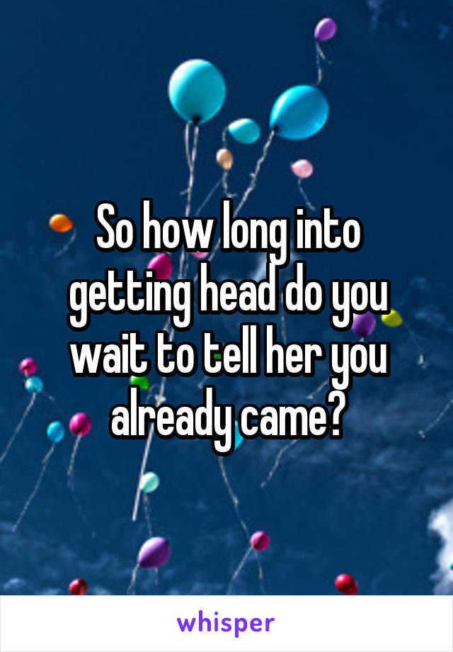 So how long into getting head do you wait to tell her you already came?