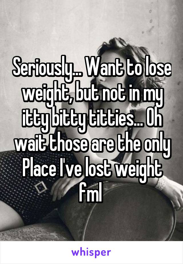 Seriously... Want to lose weight, but not in my itty bitty titties... Oh wait those are the only Place I've lost weight fml 