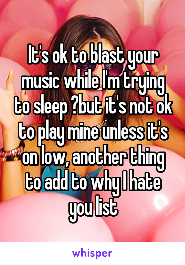 It's ok to blast your music while I'm trying to sleep ?but it's not ok to play mine unless it's on low, another thing to add to why I hate you list