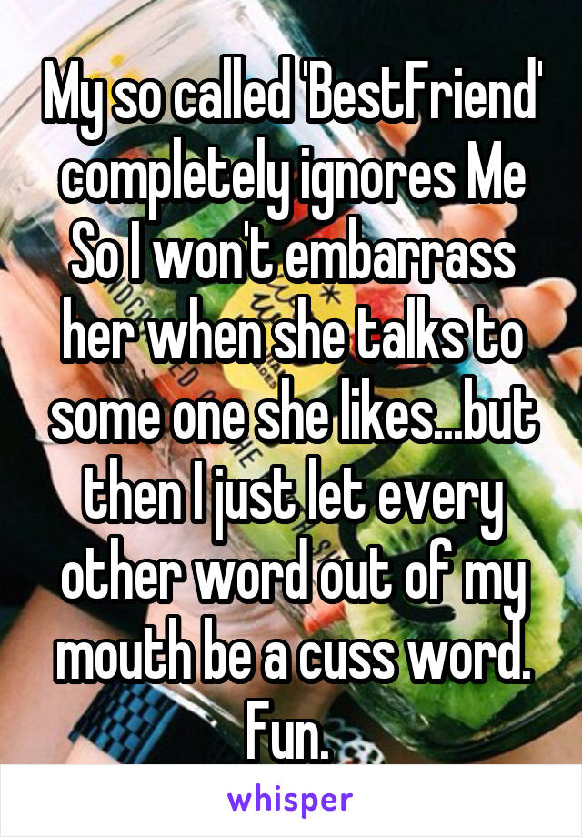 My so called 'BestFriend' completely ignores Me So I won't embarrass her when she talks to some one she likes...but then I just let every other word out of my mouth be a cuss word. Fun. 