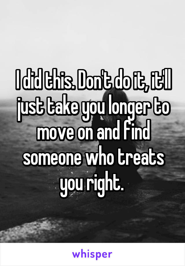 I did this. Don't do it, it'll just take you longer to move on and find someone who treats you right. 