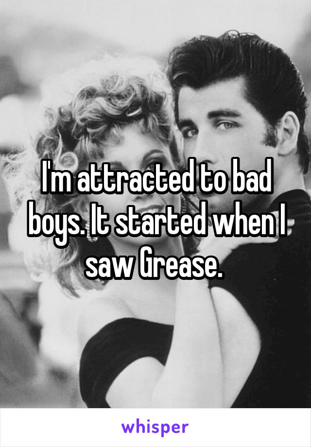 I'm attracted to bad boys. It started when I saw Grease. 