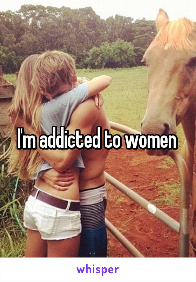 I'm addicted to women 