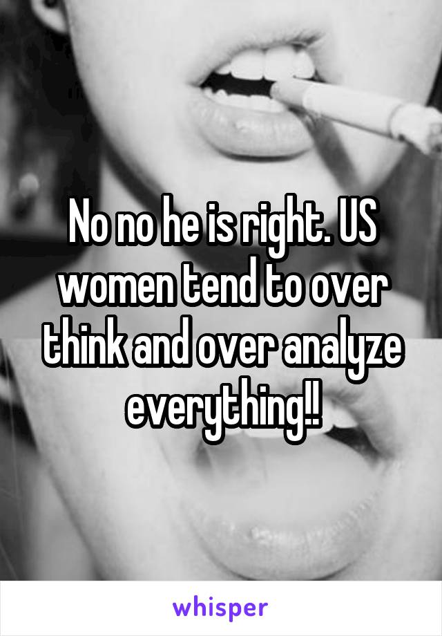 No no he is right. US women tend to over think and over analyze everything!!