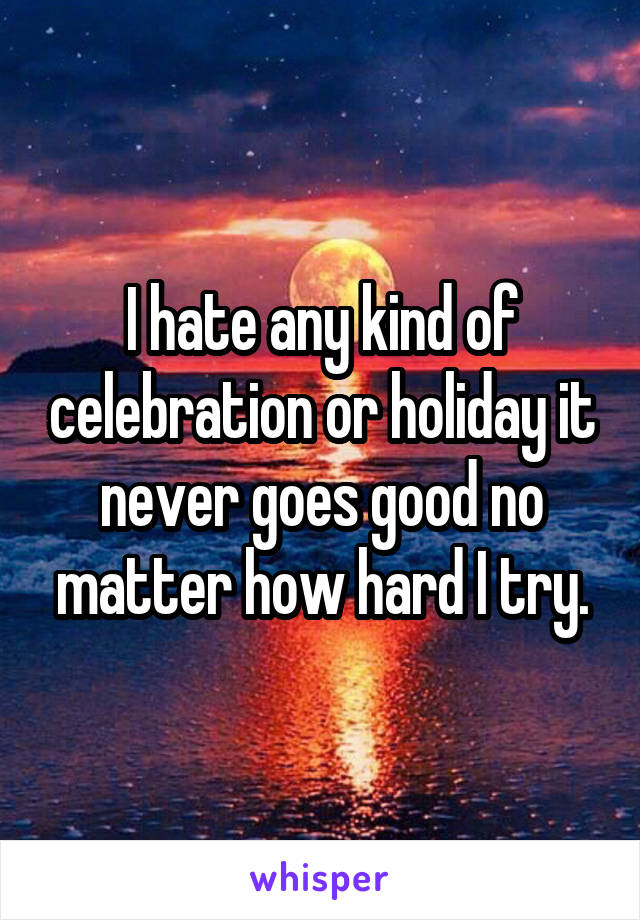 I hate any kind of celebration or holiday it never goes good no matter how hard I try.