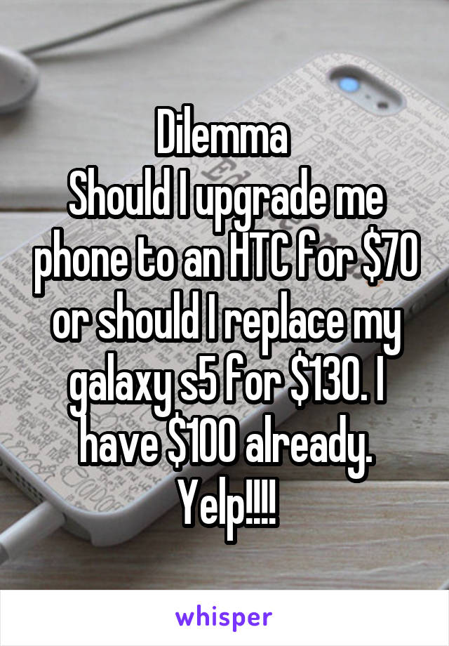 Dilemma 
Should I upgrade me phone to an HTC for $70 or should I replace my galaxy s5 for $130. I have $100 already. Yelp!!!!