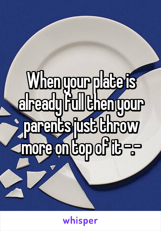 When your plate is already full then your parents just throw more on top of it -.-