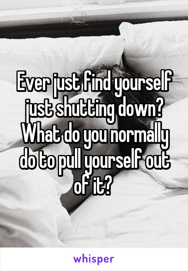 Ever just find yourself just shutting down? What do you normally do to pull yourself out of it? 