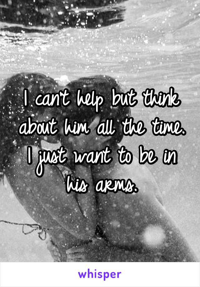 I can't help but think about him all the time. I just want to be in his arms.