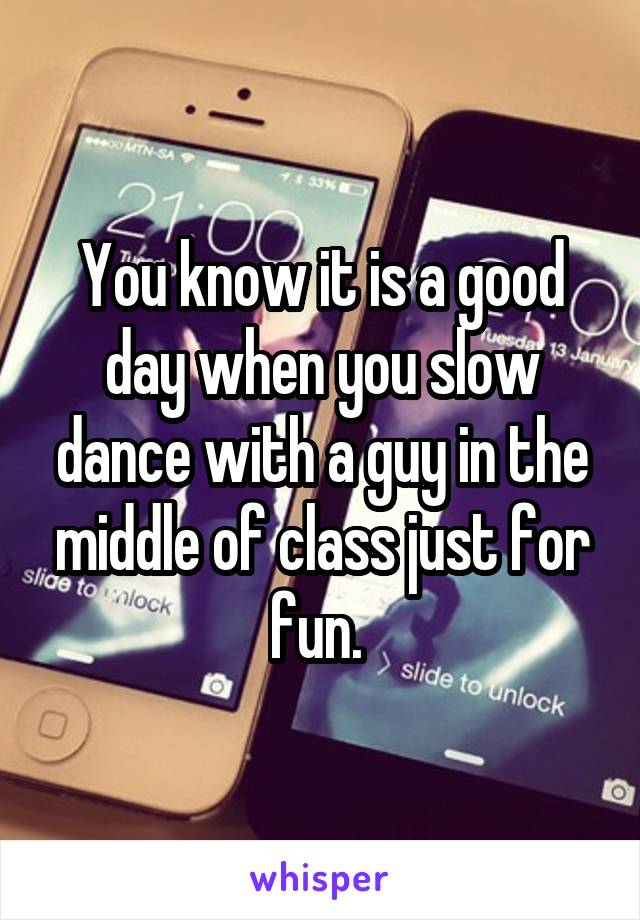 You know it is a good day when you slow dance with a guy in the middle of class just for fun. 