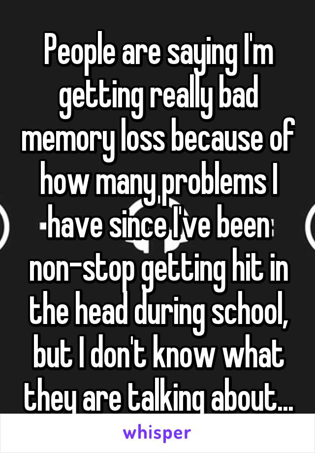 People are saying I'm getting really bad memory loss because of how many problems I have since I've been non-stop getting hit in the head during school, but I don't know what they are talking about...