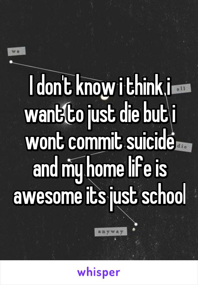 I don't know i think i want to just die but i wont commit suicide and my home life is awesome its just school