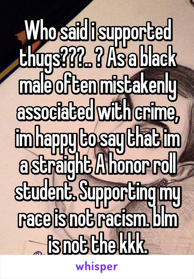 Who said i supported thugs???.. ? As a black male often mistakenly associated with crime, im happy to say that im a straight A honor roll student. Supporting my race is not racism. blm is not the kkk.