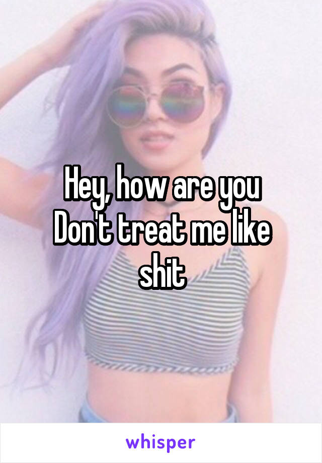 Hey, how are you
Don't treat me like shit