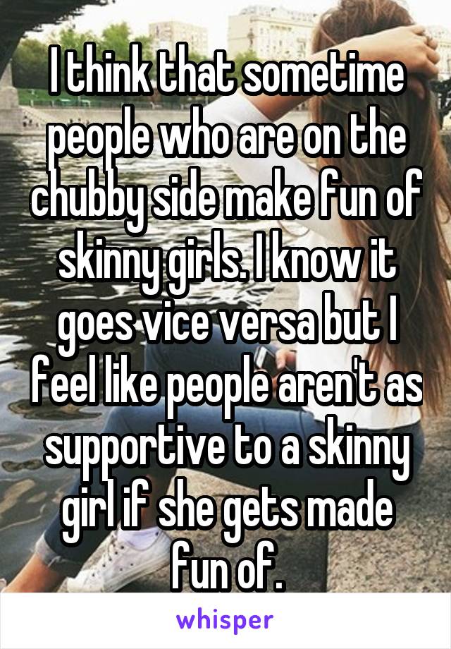 I think that sometime people who are on the chubby side make fun of skinny girls. I know it goes vice versa but I feel like people aren't as supportive to a skinny girl if she gets made fun of.