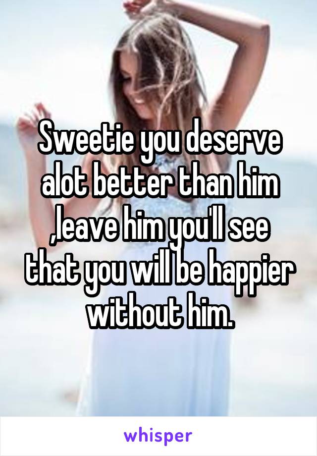 Sweetie you deserve alot better than him ,leave him you'll see that you will be happier without him.