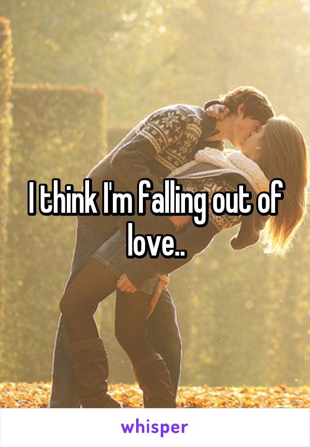 I think I'm falling out of love..