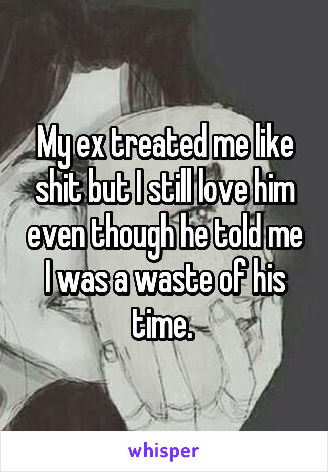 My ex treated me like shit but I still love him even though he told me I was a waste of his time. 