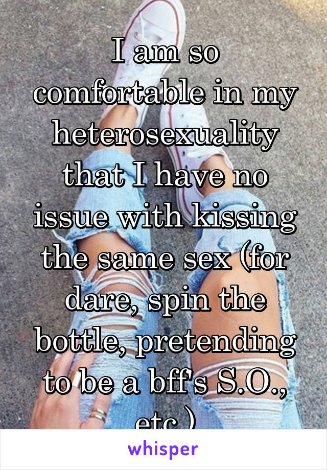 I am so comfortable in my heterosexuality that I have no issue with kissing the same sex (for dare, spin the bottle, pretending to be a bff's S.O., etc.)