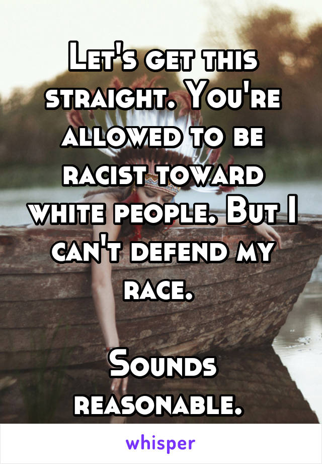 Let's get this straight. You're allowed to be racist toward white people. But I can't defend my race. 

Sounds reasonable. 