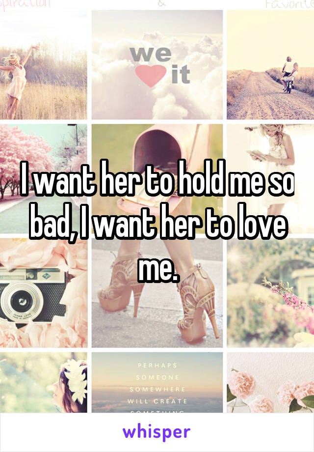 I want her to hold me so bad, I want her to love me.