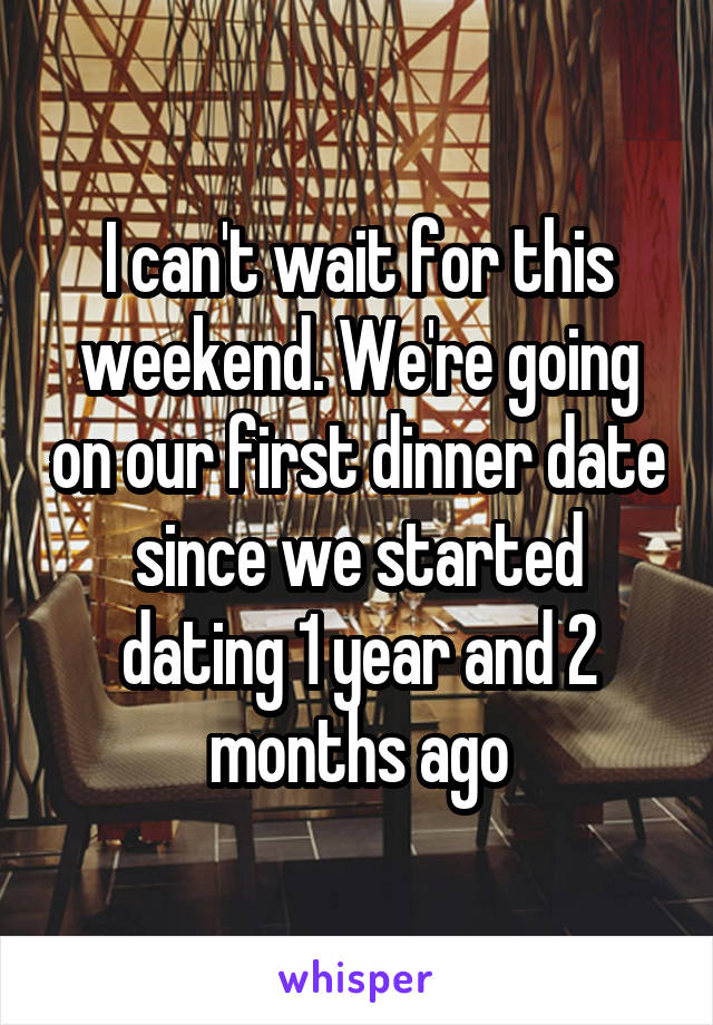 I can't wait for this weekend. We're going on our first dinner date since we started dating 1 year and 2 months ago