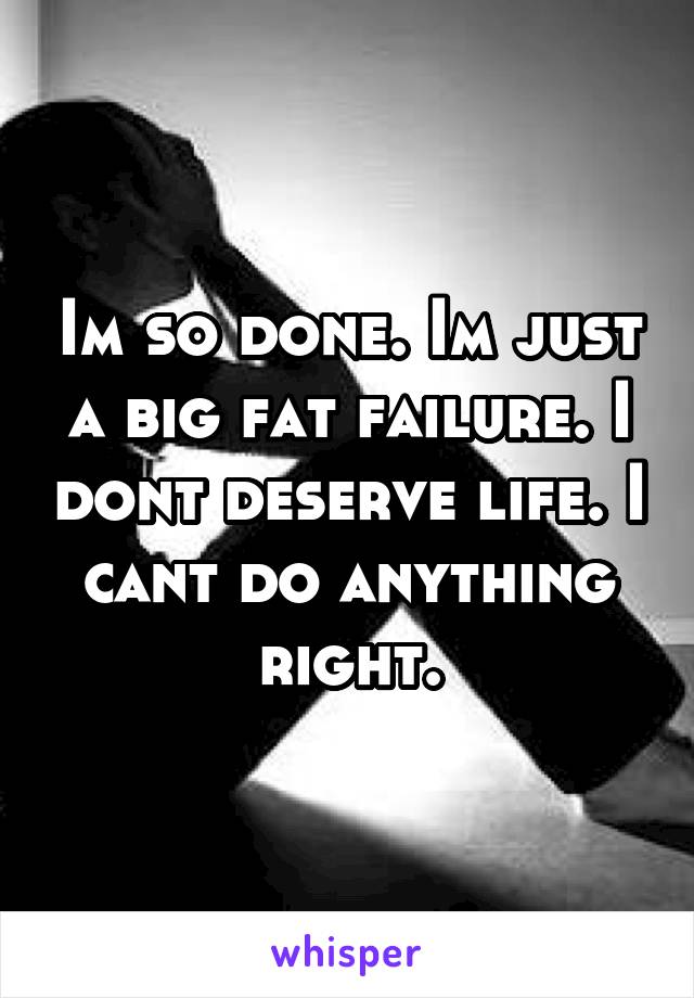 Im so done. Im just a big fat failure. I dont deserve life. I cant do anything right.